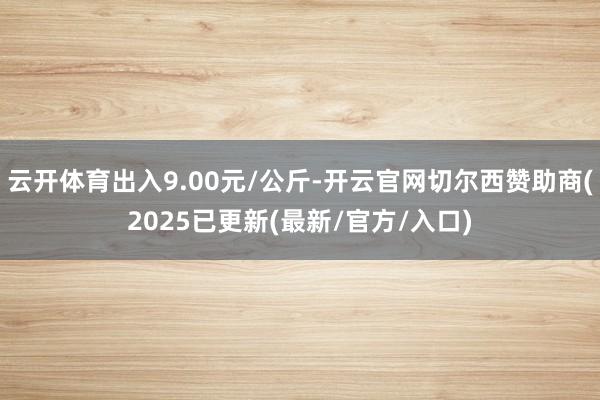 云开体育出入9.00元/公斤-开云官网切尔西赞助商(2025已更新(最新/官方/入口)