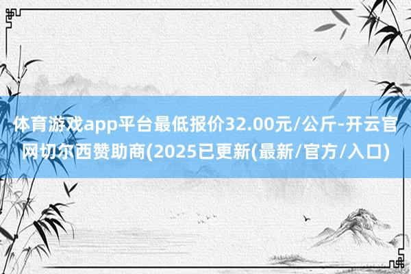 体育游戏app平台最低报价32.00元/公斤-开云官网切尔西赞助商(2025已更新(最新/官方/入口)