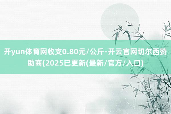 开yun体育网收支0.80元/公斤-开云官网切尔西赞助商(2025已更新(最新/官方/入口)
