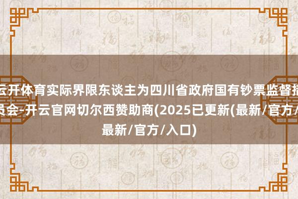 云开体育实际界限东谈主为四川省政府国有钞票监督措置委员会-开云官网切尔西赞助商(2025已更新(最新/官方/入口)
