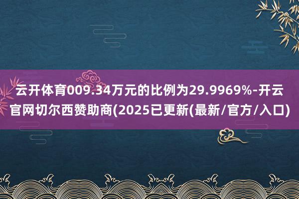 云开体育009.34万元的比例为29.9969%-开云官网切尔西赞助商(2025已更新(最新/官方/入口)
