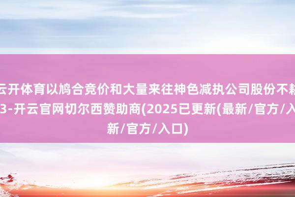 云开体育以鸠合竞价和大量来往神色减执公司股份不耕作13-开云官网切尔西赞助商(2025已更新(最新/官方/入口)