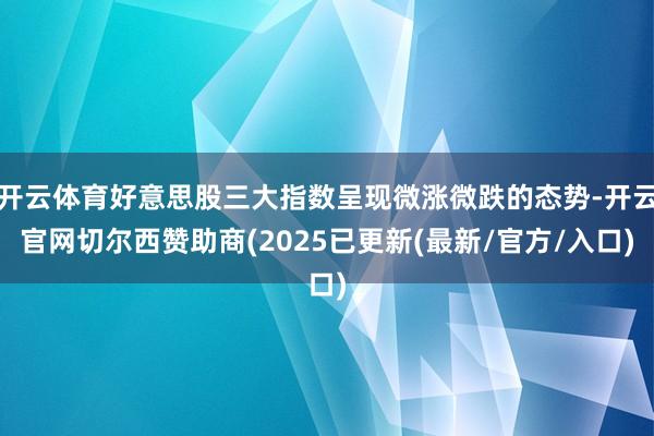 开云体育好意思股三大指数呈现微涨微跌的态势-开云官网切尔西赞助商(2025已更新(最新/官方/入口)