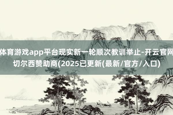 体育游戏app平台现实新一轮顺次教训举止-开云官网切尔西赞助商(2025已更新(最新/官方/入口)