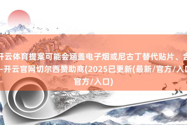 开云体育提案可能会涵盖电子烟或尼古丁替代贴片、含片-开云官网切尔西赞助商(2025已更新(最新/官方/入口)