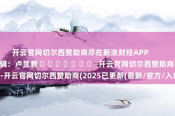 开云官网切尔西赞助商尽在新浪财经APP            						背负剪辑：卢昱君 							-开云官网切尔西赞助商(2025已更新(最新/官方/入口)