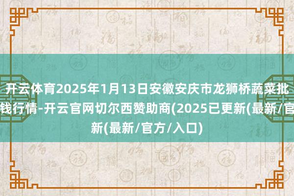 开云体育2025年1月13日安徽安庆市龙狮桥蔬菜批发市集价钱行情-开云官网切尔西赞助商(2025已更新(最新/官方/入口)