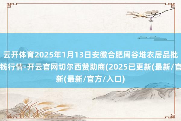 云开体育2025年1月13日安徽合肥周谷堆农居品批发市集价钱行情-开云官网切尔西赞助商(2025已更新(最新/官方/入口)