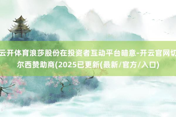 云开体育浪莎股份在投资者互动平台暗意-开云官网切尔西赞助商(2025已更新(最新/官方/入口)