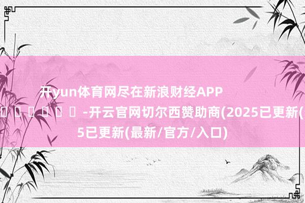 开yun体育网尽在新浪财经APP            													-开云官网切尔西赞助商(2025已更新(最新/官方/入口)