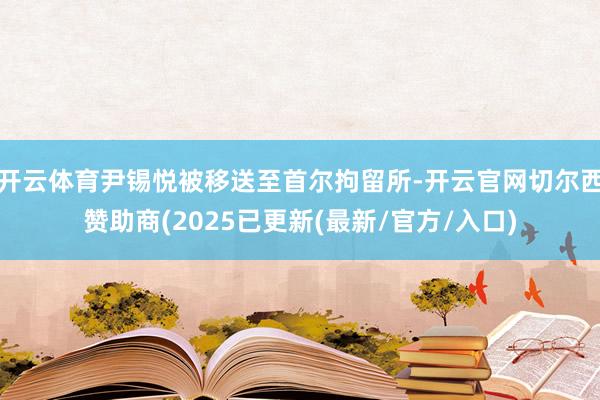 开云体育尹锡悦被移送至首尔拘留所-开云官网切尔西赞助商(2025已更新(最新/官方/入口)