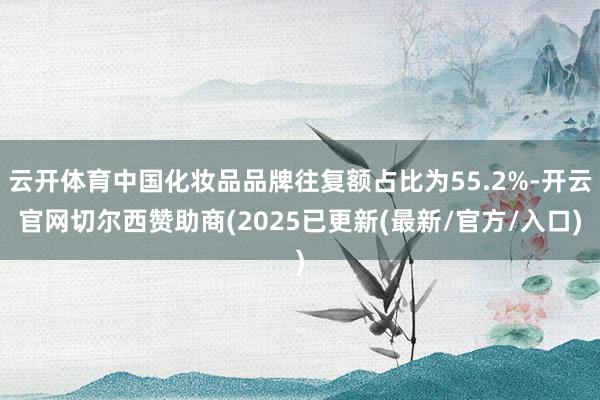 云开体育中国化妆品品牌往复额占比为55.2%-开云官网切尔西赞助商(2025已更新(最新/官方/入口)