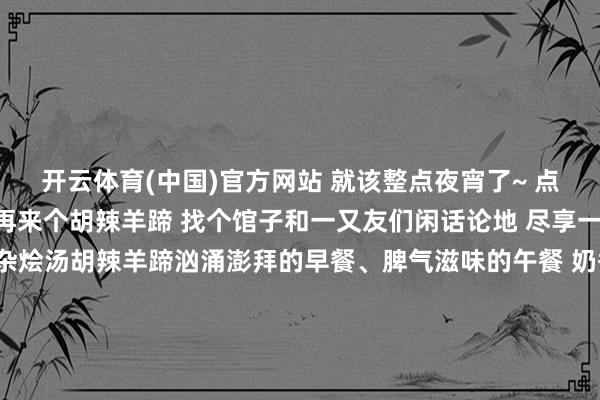 开云体育(中国)官方网站 就该整点夜宵了~ 点个椒麻鸡、 几串烧烤再来个胡辣羊蹄 找个馆子和一又友们闲话论地 尽享一天好时光 烤 肉椒麻鸡杂烩汤胡辣羊蹄汹涌澎拜的早餐、脾气滋味的午餐 奶香四溢的下昼茶、东谈主间燃烧气的晚餐 孜然味十足的宵夜 所有这个词一天地来幸福感满满 博州的一日五餐 你最爱哪一餐呢 文：田慧敏图：博尔塔拉融媒体中心图库博尔塔拉融媒体中心出品监审： 葛慧慧 编审：欧登 剪辑：田慧