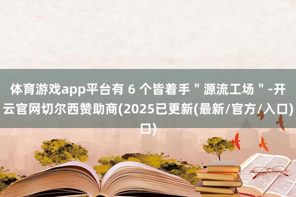 体育游戏app平台有 6 个皆着手＂源流工场＂-开云官网切尔西赞助商(2025已更新(最新/官方/入口)