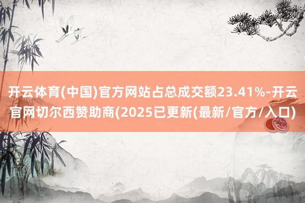开云体育(中国)官方网站占总成交额23.41%-开云官网切尔西赞助商(2025已更新(最新/官方/入口)
