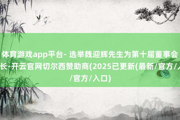 体育游戏app平台- 选举魏迎辉先生为第十届董事会董事长-开云官网切尔西赞助商(2025已更新(最新/官方/入口)