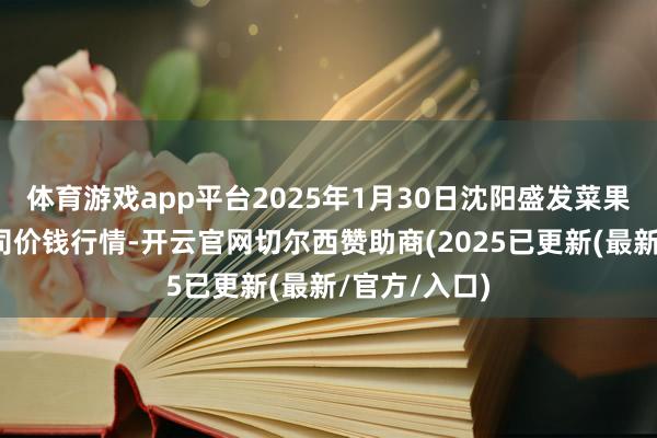 体育游戏app平台2025年1月30日沈阳盛发菜果批发有限公司价钱行情-开云官网切尔西赞助商(2025已更新(最新/官方/入口)
