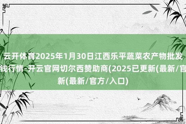 云开体育2025年1月30日江西乐平蔬菜农产物批发大阛阓价钱行情-开云官网切尔西赞助商(2025已更新(最新/官方/入口)