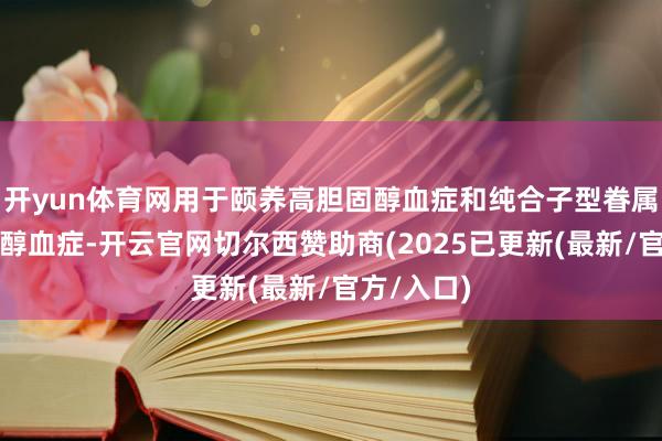 开yun体育网用于颐养高胆固醇血症和纯合子型眷属性高胆固醇血症-开云官网切尔西赞助商(2025已更新(最新/官方/入口)