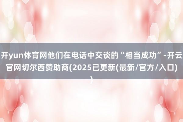 开yun体育网他们在电话中交谈的“相当成功”-开云官网切尔西赞助商(2025已更新(最新/官方/入口)