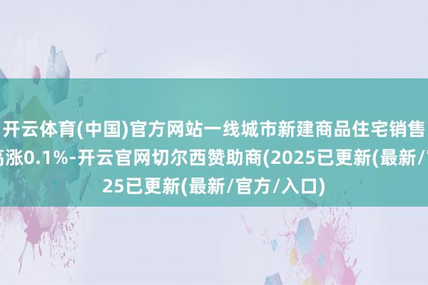 开云体育(中国)官方网站一线城市新建商品住宅销售价钱环比高涨0.1%-开云官网切尔西赞助商(2025已更新(最新/官方/入口)