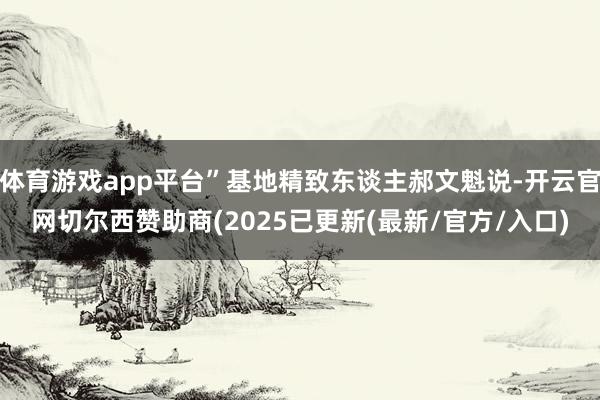 体育游戏app平台”基地精致东谈主郝文魁说-开云官网切尔西赞助商(2025已更新(最新/官方/入口)