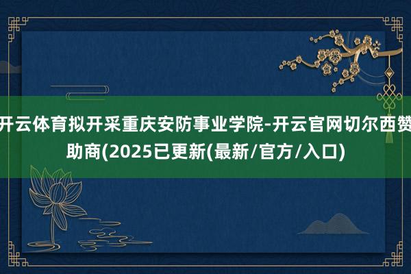开云体育拟开采重庆安防事业学院-开云官网切尔西赞助商(2025已更新(最新/官方/入口)