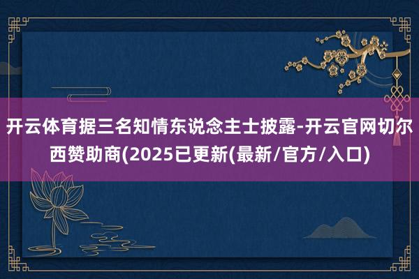 开云体育　　据三名知情东说念主士披露-开云官网切尔西赞助商(2025已更新(最新/官方/入口)