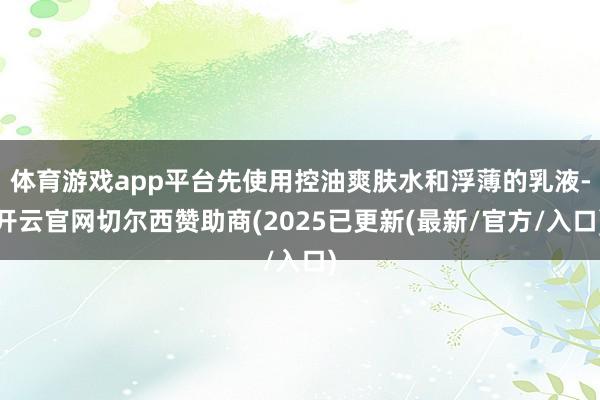 体育游戏app平台先使用控油爽肤水和浮薄的乳液-开云官网切尔西赞助商(2025已更新(最新/官方/入口)