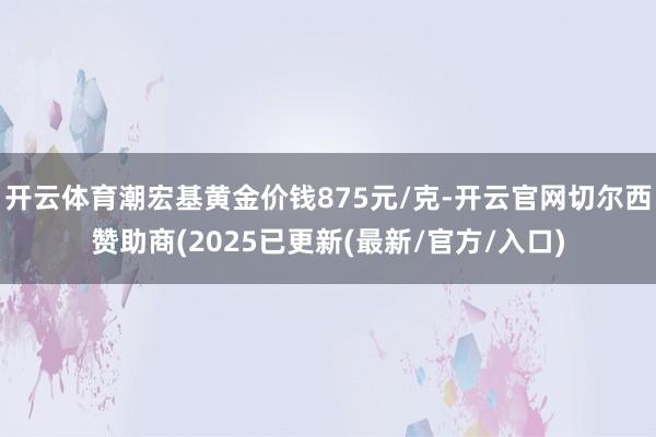 开云体育潮宏基黄金价钱875元/克-开云官网切尔西赞助商(2025已更新(最新/官方/入口)