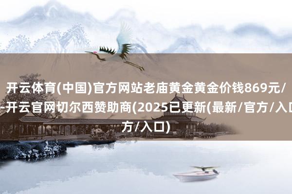 开云体育(中国)官方网站老庙黄金黄金价钱869元/克-开云官网切尔西赞助商(2025已更新(最新/官方/入口)