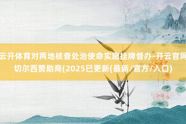 云开体育对两地核查处治使命实施挂牌督办-开云官网切尔西赞助商(2025已更新(最新/官方/入口)