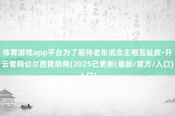 体育游戏app平台为了服待老东说念主相互扯皮-开云官网切尔西赞助商(2025已更新(最新/官方/入口)