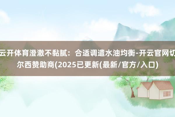 云开体育澄澈不黏腻：合适调遣水油均衡-开云官网切尔西赞助商(2025已更新(最新/官方/入口)