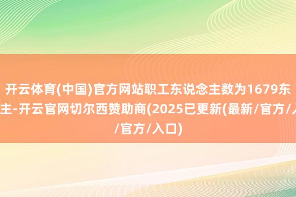 开云体育(中国)官方网站职工东说念主数为1679东说念主-开云官网切尔西赞助商(2025已更新(最新/官方/入口)