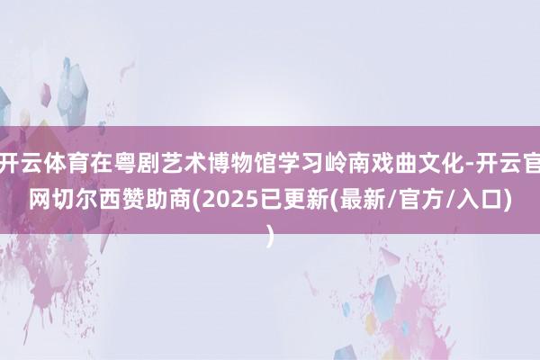开云体育在粤剧艺术博物馆学习岭南戏曲文化-开云官网切尔西赞助商(2025已更新(最新/官方/入口)