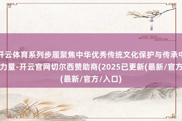 开云体育系列步履聚焦中华优秀传统文化保护与传承中的女性力量-开云官网切尔西赞助商(2025已更新(最新/官方/入口)