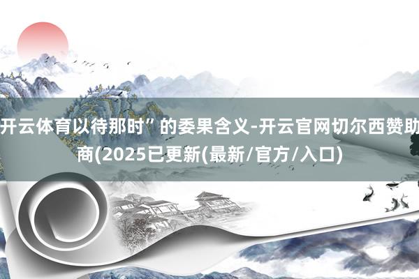 开云体育以待那时”的委果含义-开云官网切尔西赞助商(2025已更新(最新/官方/入口)