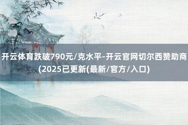 开云体育跌破790元/克水平-开云官网切尔西赞助商(2025已更新(最新/官方/入口)