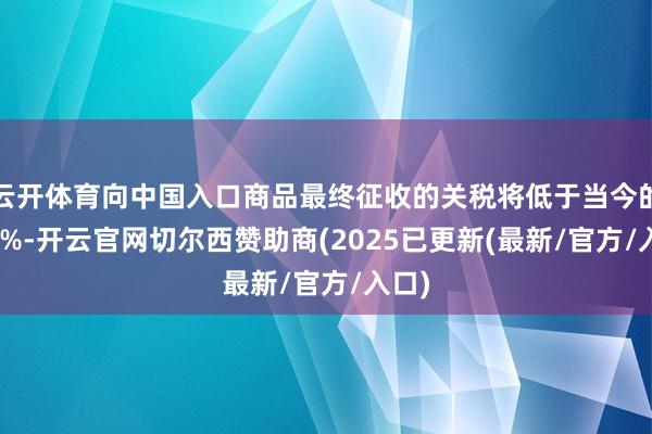 云开体育向中国入口商品最终征收的关税将低于当今的145%-开云官网切尔西赞助商(2025已更新(最新/官方/入口)
