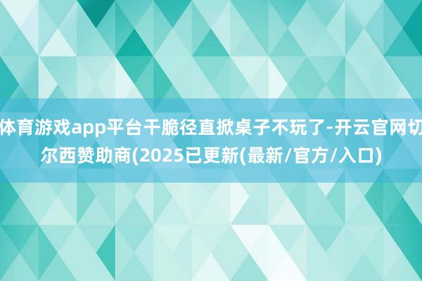 体育游戏app平台干脆径直掀桌子不玩了-开云官网切尔西赞助商(2025已更新(最新/官方/入口)