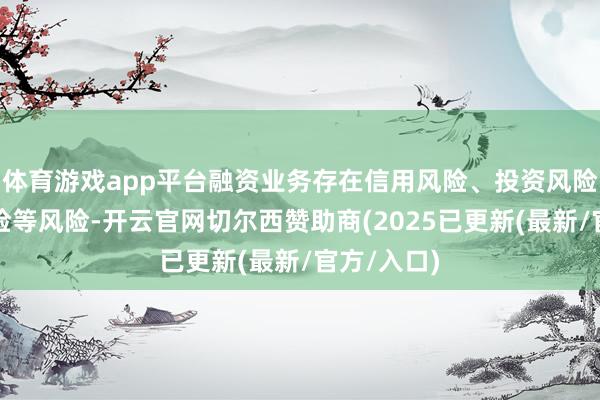体育游戏app平台融资业务存在信用风险、投资风险和合规风险等风险-开云官网切尔西赞助商(2025已更新(最新/官方/入口)