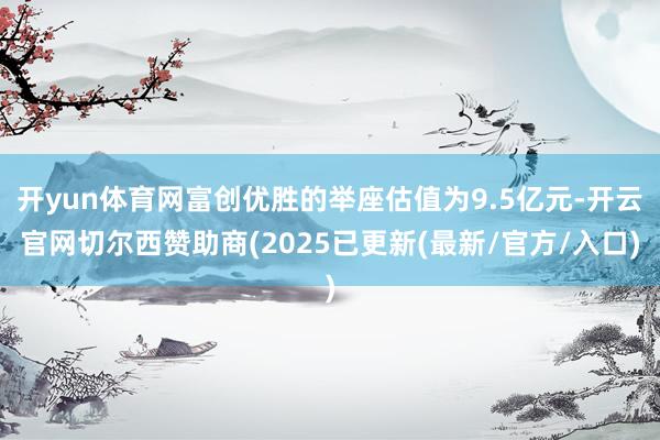 开yun体育网富创优胜的举座估值为9.5亿元-开云官网切尔西赞助商(2025已更新(最新/官方/入口)