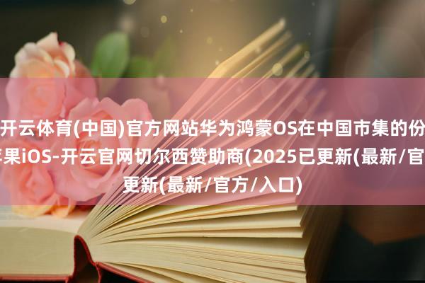 开云体育(中国)官方网站华为鸿蒙OS在中国市集的份额卓绝苹果iOS-开云官网切尔西赞助商(2025已更新(最新/官方/入口)