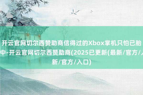 开云官网切尔西赞助商信得过的Xbox掌机只怕已胎死腹中-开云官网切尔西赞助商(2025已更新(最新/官方/入口)