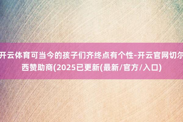 开云体育可当今的孩子们齐终点有个性-开云官网切尔西赞助商(2025已更新(最新/官方/入口)