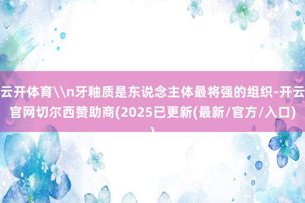 云开体育\n牙釉质是东说念主体最将强的组织-开云官网切尔西赞助商(2025已更新(最新/官方/入口)