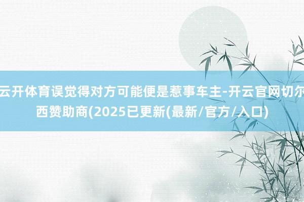 云开体育误觉得对方可能便是惹事车主-开云官网切尔西赞助商(2025已更新(最新/官方/入口)