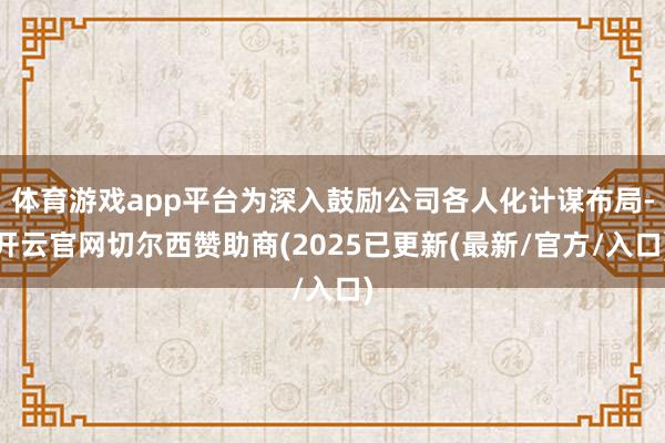 体育游戏app平台为深入鼓励公司各人化计谋布局-开云官网切尔西赞助商(2025已更新(最新/官方/入口)