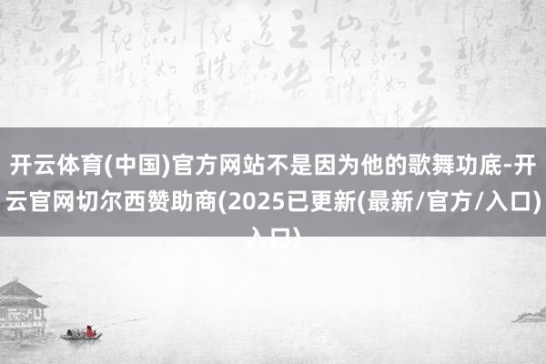 开云体育(中国)官方网站不是因为他的歌舞功底-开云官网切尔西赞助商(2025已更新(最新/官方/入口)